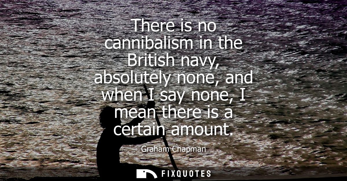 There is no cannibalism in the British navy, absolutely none, and when I say none, I mean there is a certain amount