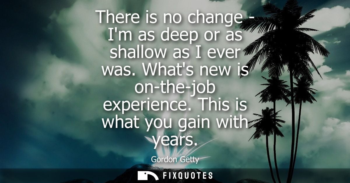 There is no change - Im as deep or as shallow as I ever was. Whats new is on-the-job experience. This is what you gain w