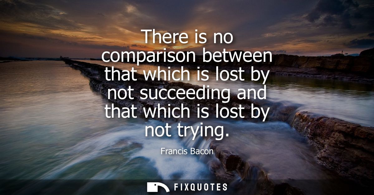 There is no comparison between that which is lost by not succeeding and that which is lost by not trying - Francis Bacon