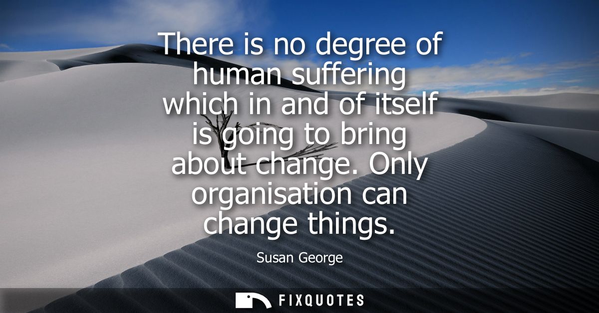 There is no degree of human suffering which in and of itself is going to bring about change. Only organisation can chang