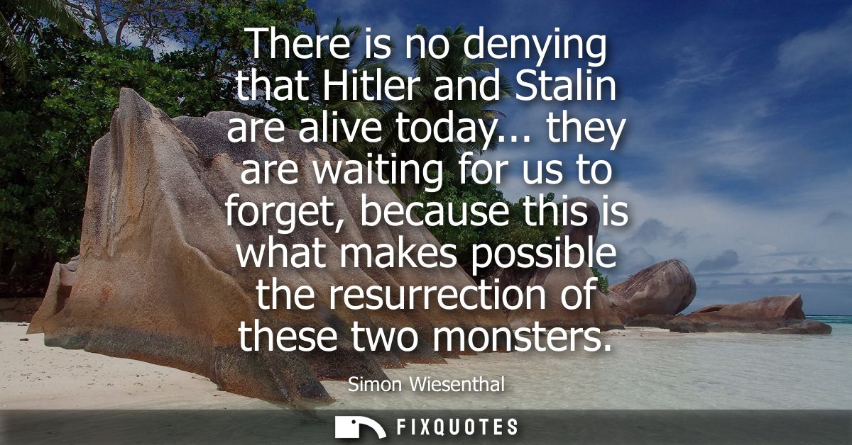 There is no denying that Hitler and Stalin are alive today... they are waiting for us to forget, because this is what ma