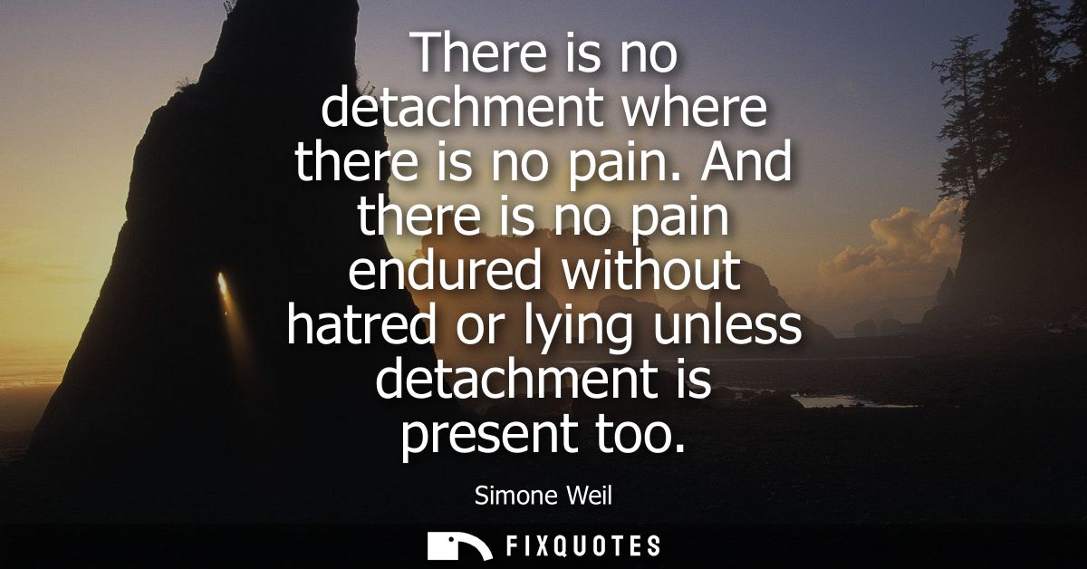 There is no detachment where there is no pain. And there is no pain endured without hatred or lying unless detachment is