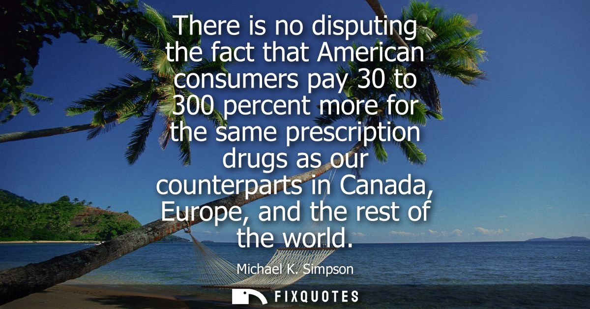 There is no disputing the fact that American consumers pay 30 to 300 percent more for the same prescription drugs as our