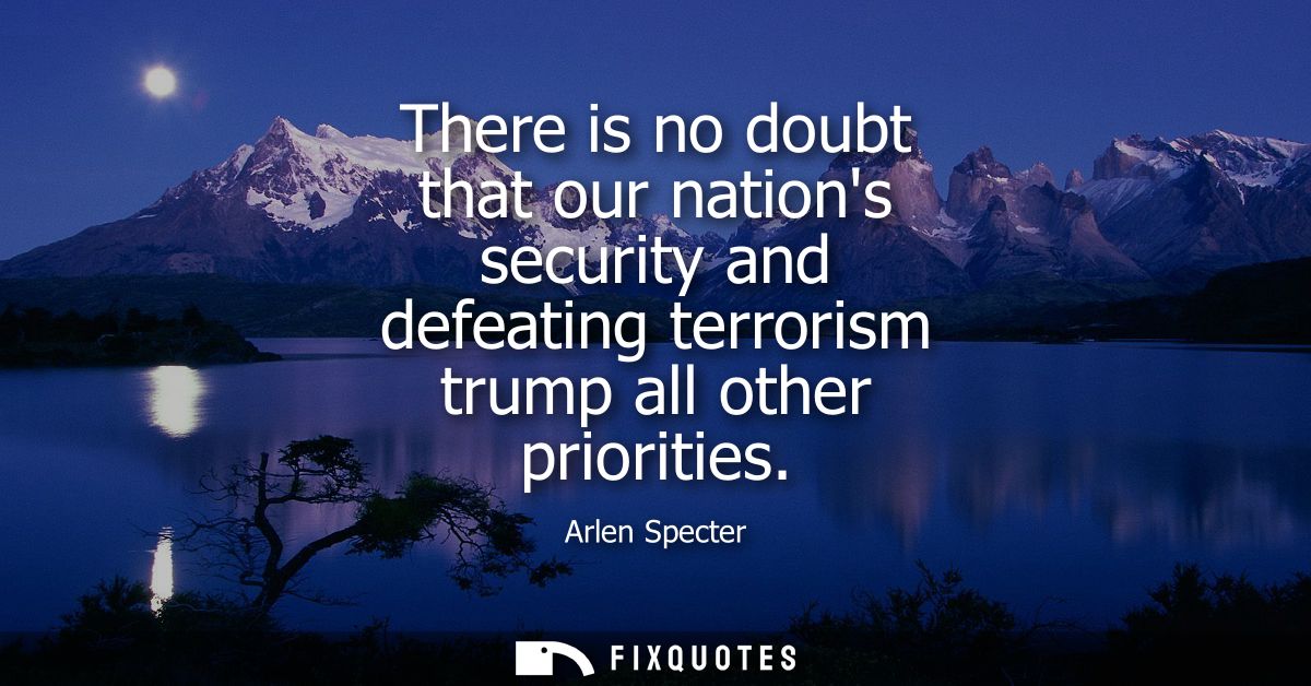 There is no doubt that our nations security and defeating terrorism trump all other priorities