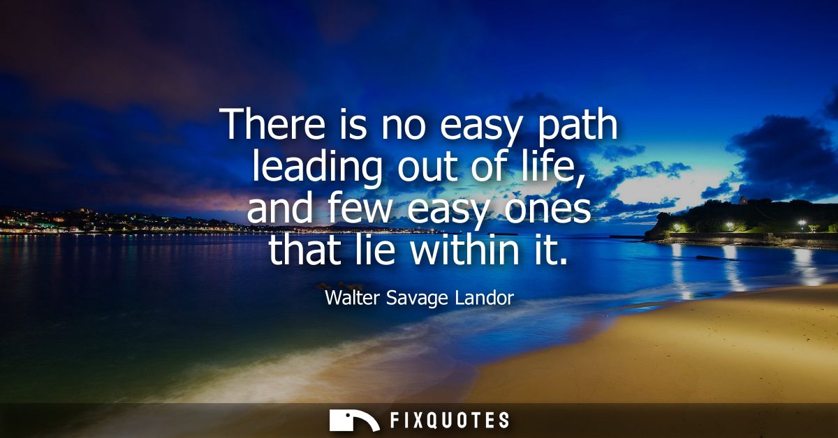 There is no easy path leading out of life, and few easy ones that lie within it