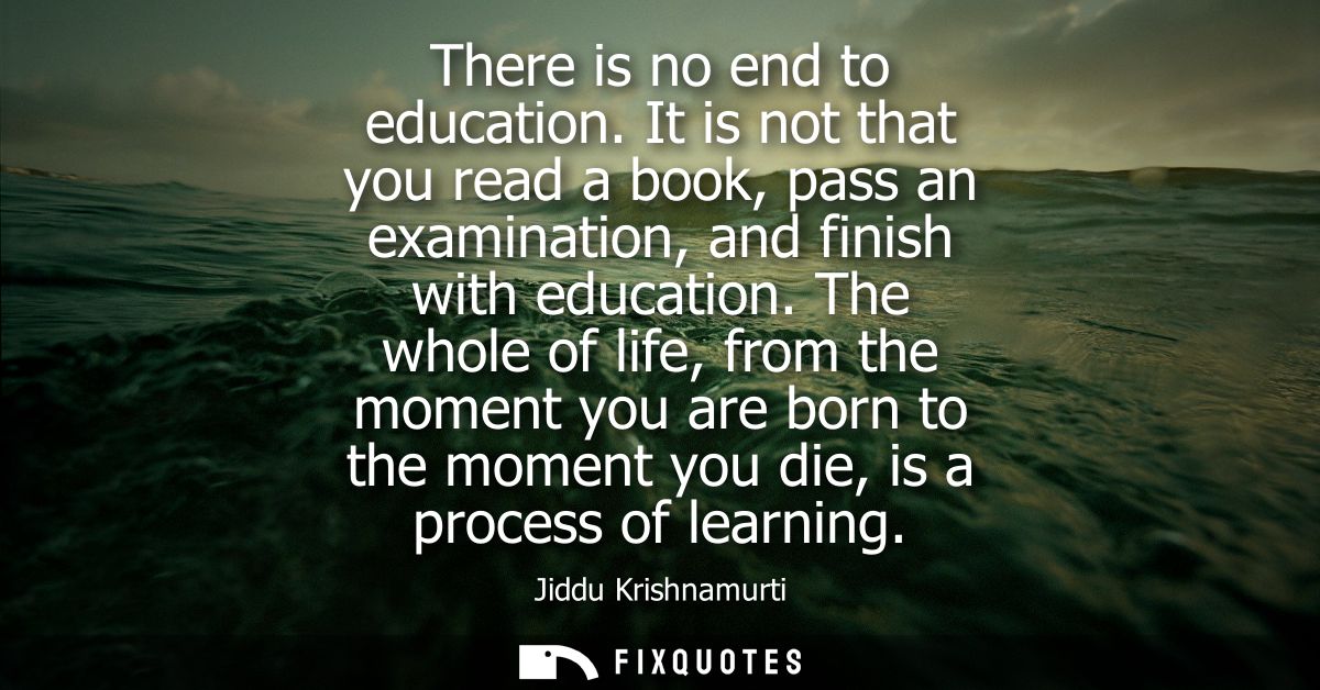 There is no end to education. It is not that you read a book, pass an examination, and finish with education.