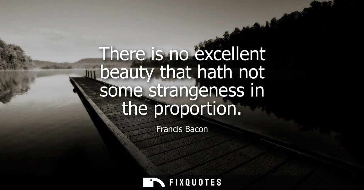 There is no excellent beauty that hath not some strangeness in the proportion - Francis Bacon