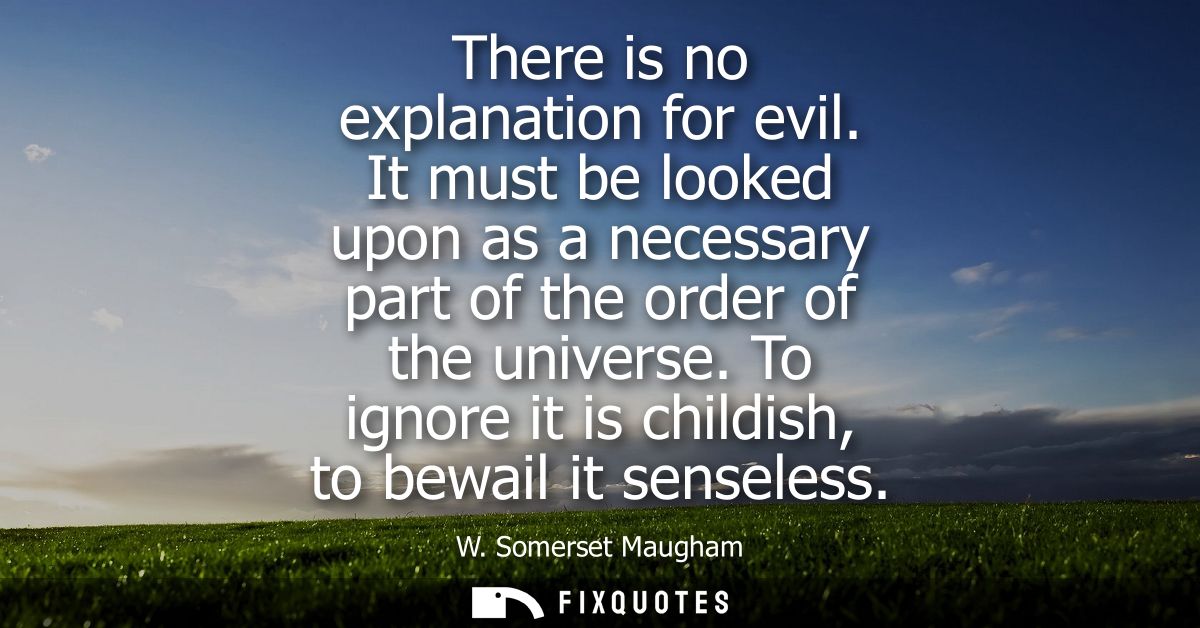 There is no explanation for evil. It must be looked upon as a necessary part of the order of the universe. To ignore it 
