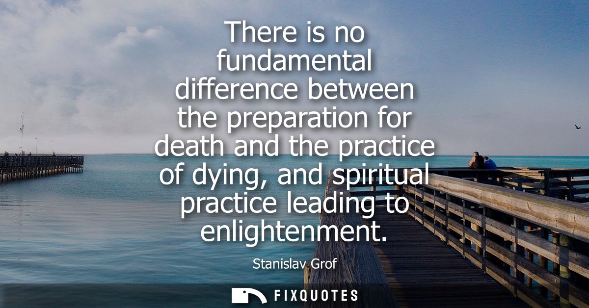 There is no fundamental difference between the preparation for death and the practice of dying, and spiritual practice l