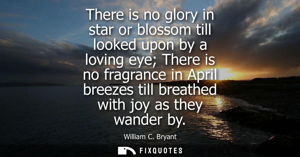There is no glory in star or blossom till looked upon by a loving eye There is no fragrance in April breezes till breath
