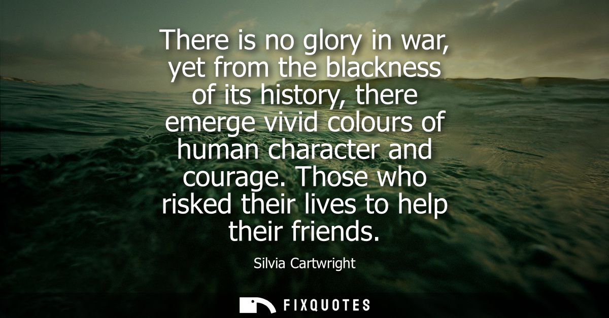There is no glory in war, yet from the blackness of its history, there emerge vivid colours of human character and coura