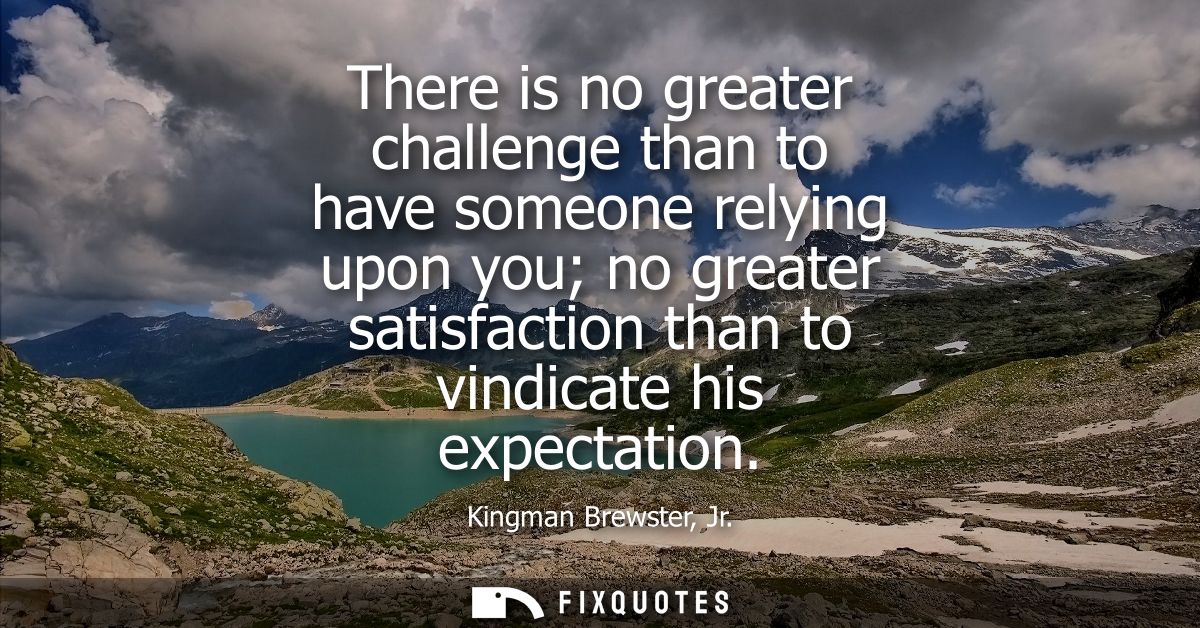 There is no greater challenge than to have someone relying upon you no greater satisfaction than to vindicate his expect