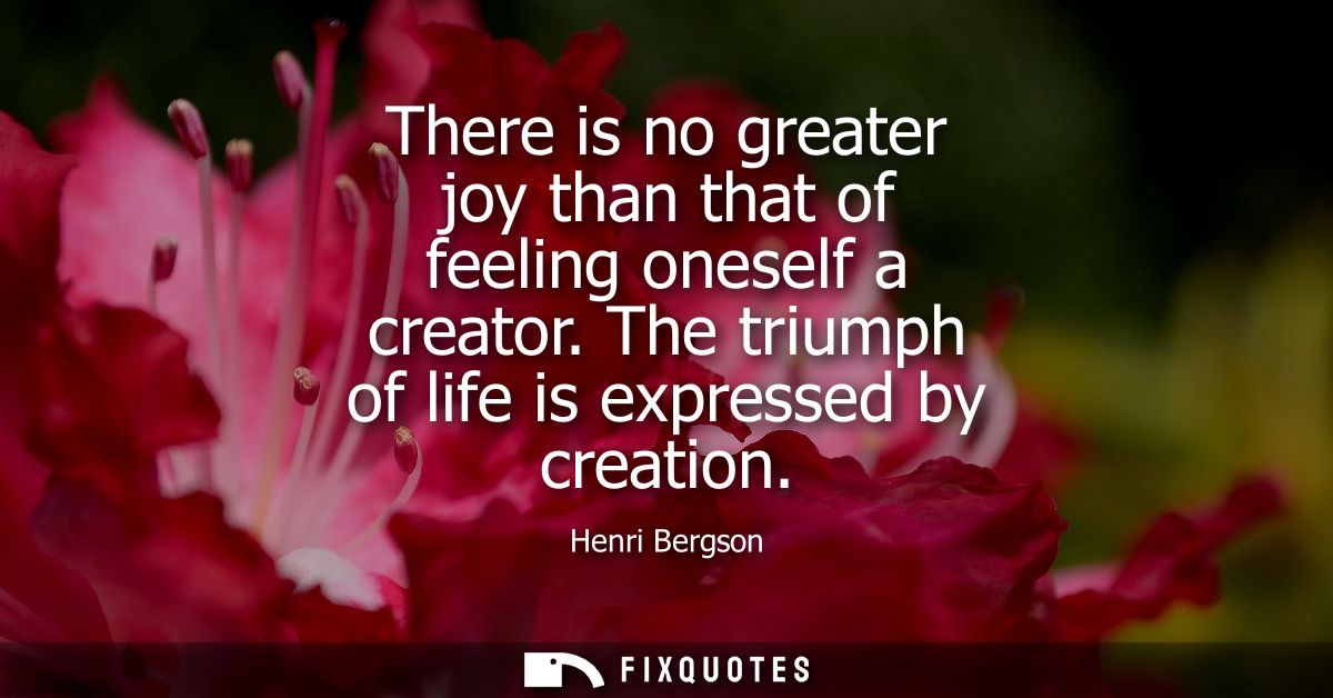 There is no greater joy than that of feeling oneself a creator. The triumph of life is expressed by creation