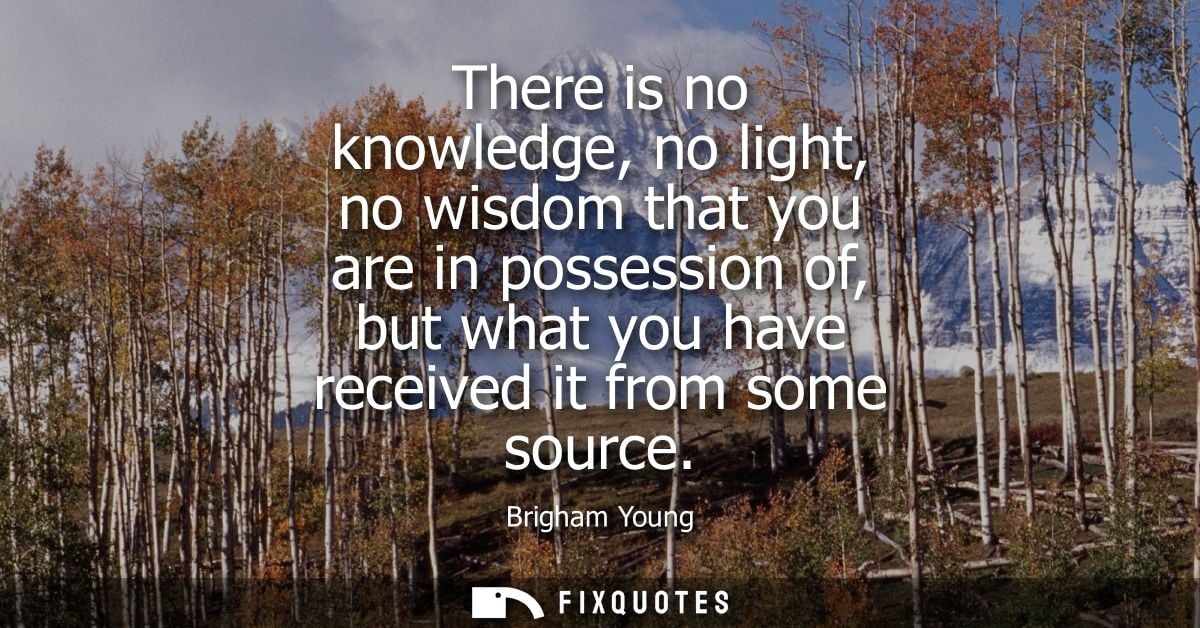 There is no knowledge, no light, no wisdom that you are in possession of, but what you have received it from some source