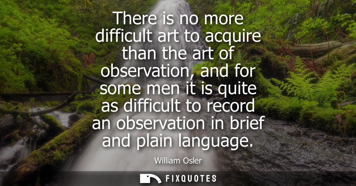 There is no more difficult art to acquire than the art of observation, and for some men it is quite as difficult to reco