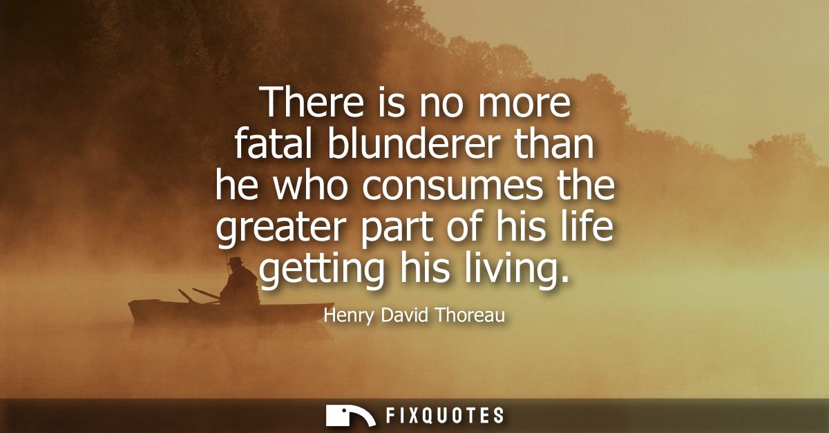 There is no more fatal blunderer than he who consumes the greater part of his life getting his living