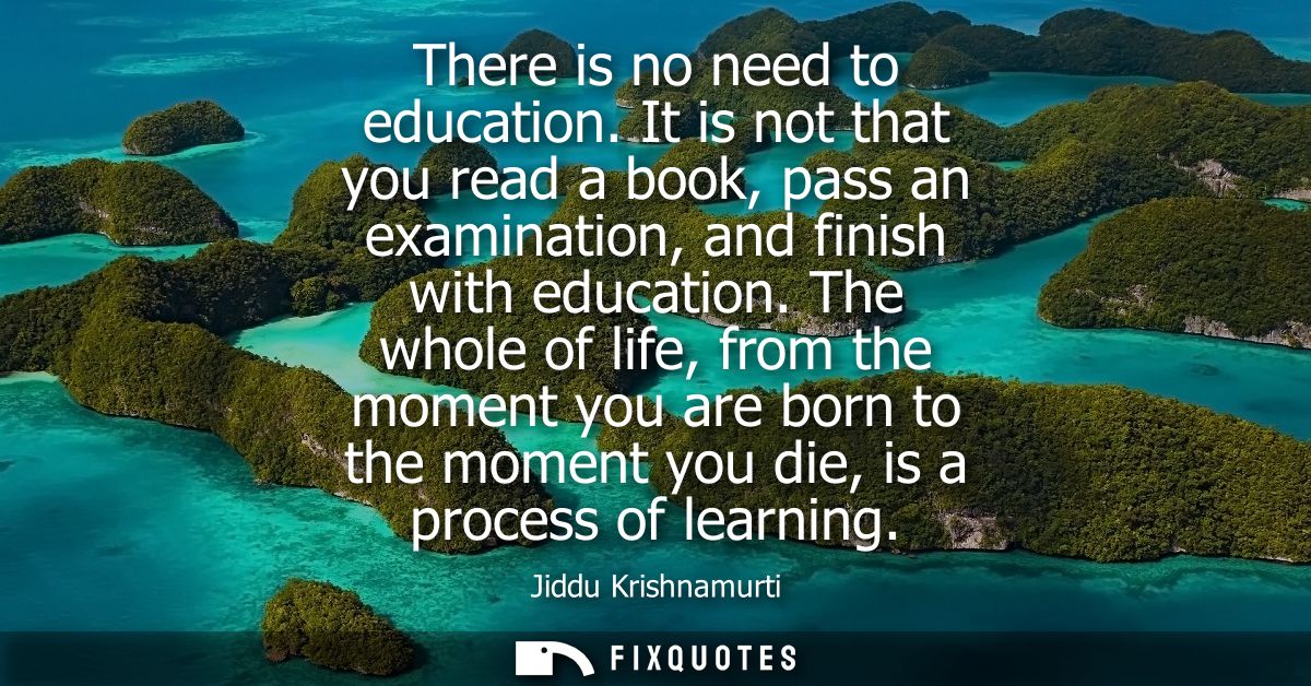 There is no need to education. It is not that you read a book, pass an examination, and finish with education.