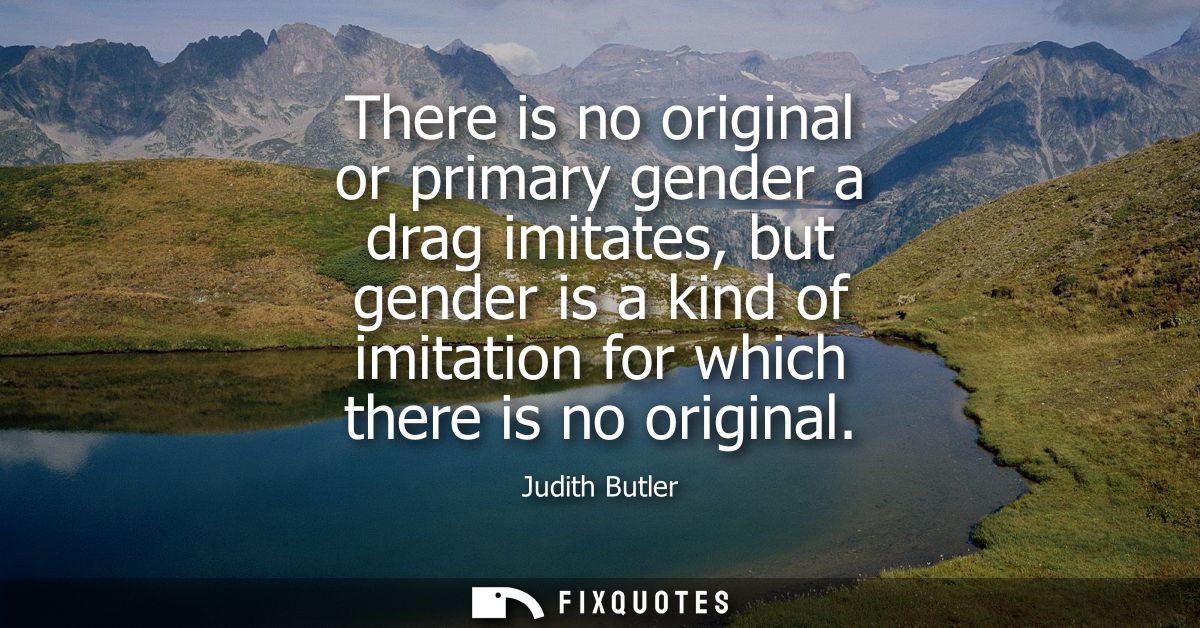 There is no original or primary gender a drag imitates, but gender is a kind of imitation for which there is no original