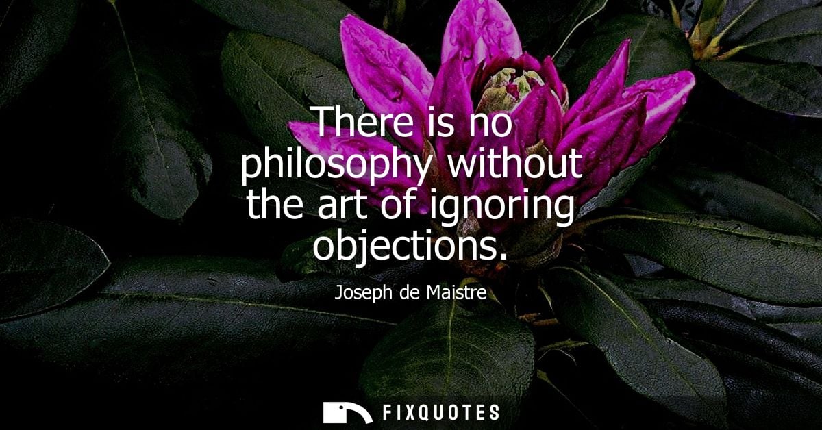 There is no philosophy without the art of ignoring objections