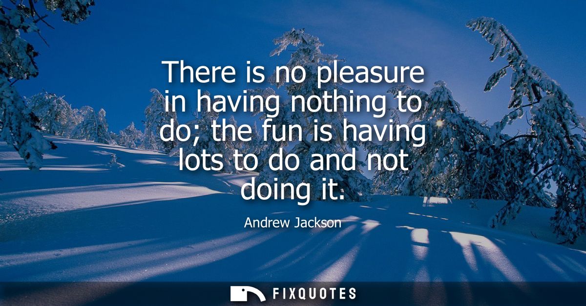 There is no pleasure in having nothing to do the fun is having lots to do and not doing it