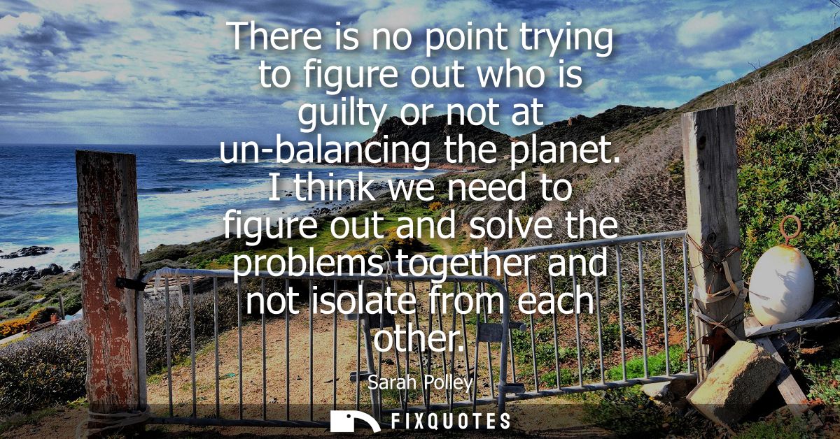 There is no point trying to figure out who is guilty or not at un-balancing the planet. I think we need to figure out an