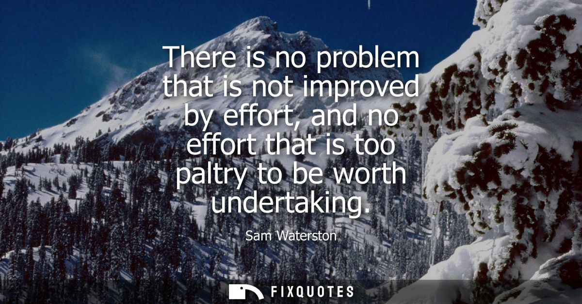 There is no problem that is not improved by effort, and no effort that is too paltry to be worth undertaking