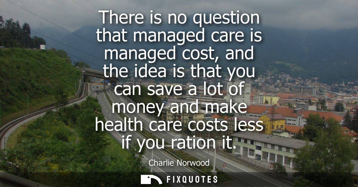 There is no question that managed care is managed cost, and the idea is that you can save a lot of money and make health