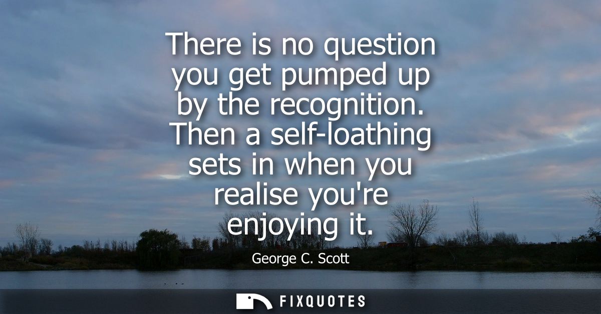 There is no question you get pumped up by the recognition. Then a self-loathing sets in when you realise youre enjoying 