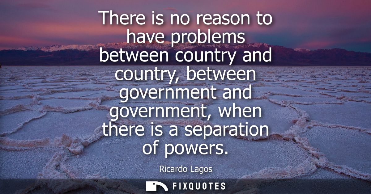 There is no reason to have problems between country and country, between government and government, when there is a sepa