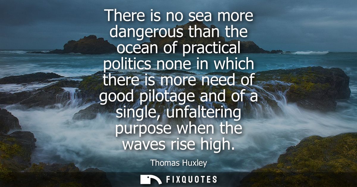There is no sea more dangerous than the ocean of practical politics none in which there is more need of good pilotage an