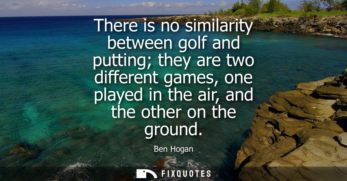 There is no similarity between golf and putting they are two different games, one played in the air, and the other on th
