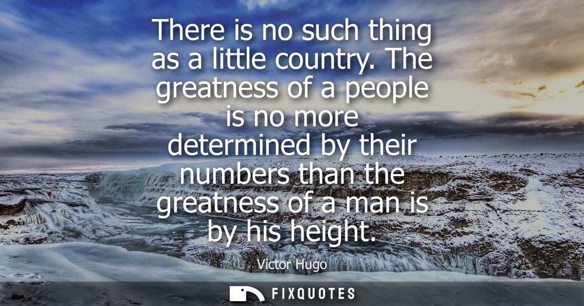 There is no such thing as a little country. The greatness of a people is no more determined by their numbers than the gr