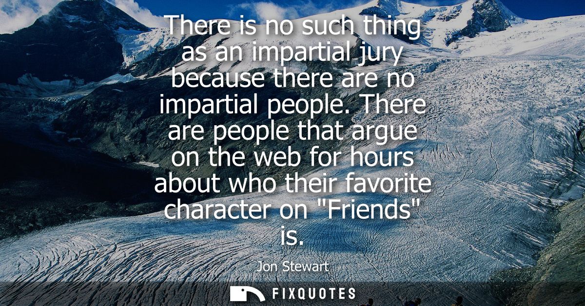 There is no such thing as an impartial jury because there are no impartial people. There are people that argue on the we