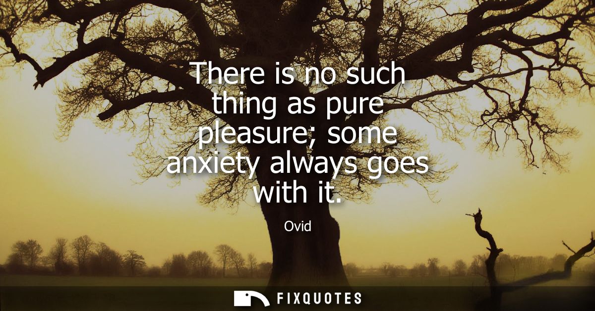 There is no such thing as pure pleasure some anxiety always goes with it