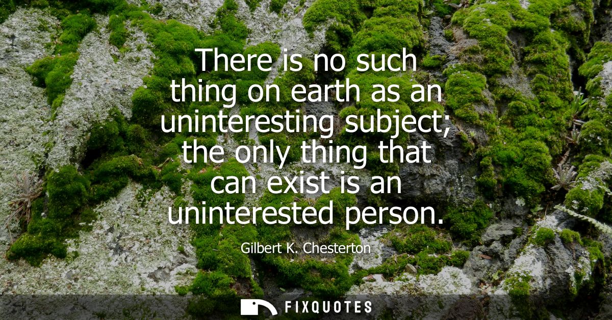 There is no such thing on earth as an uninteresting subject the only thing that can exist is an uninterested person