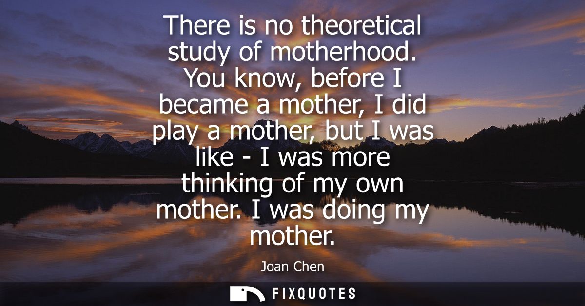 There is no theoretical study of motherhood. You know, before I became a mother, I did play a mother, but I was like - I