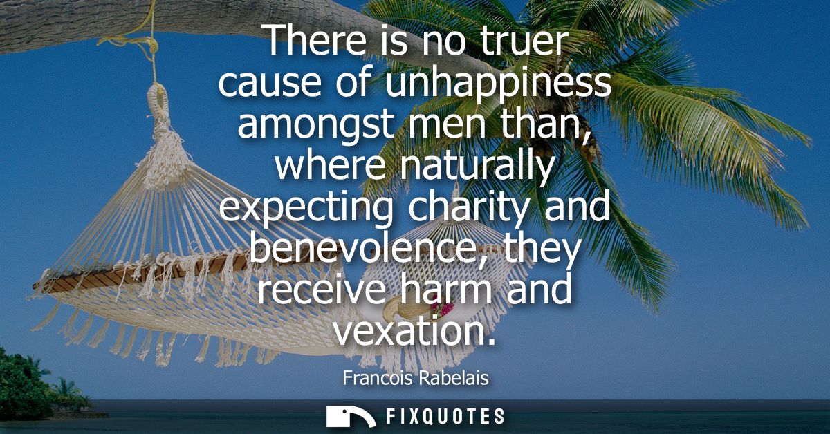 There is no truer cause of unhappiness amongst men than, where naturally expecting charity and benevolence, they receive