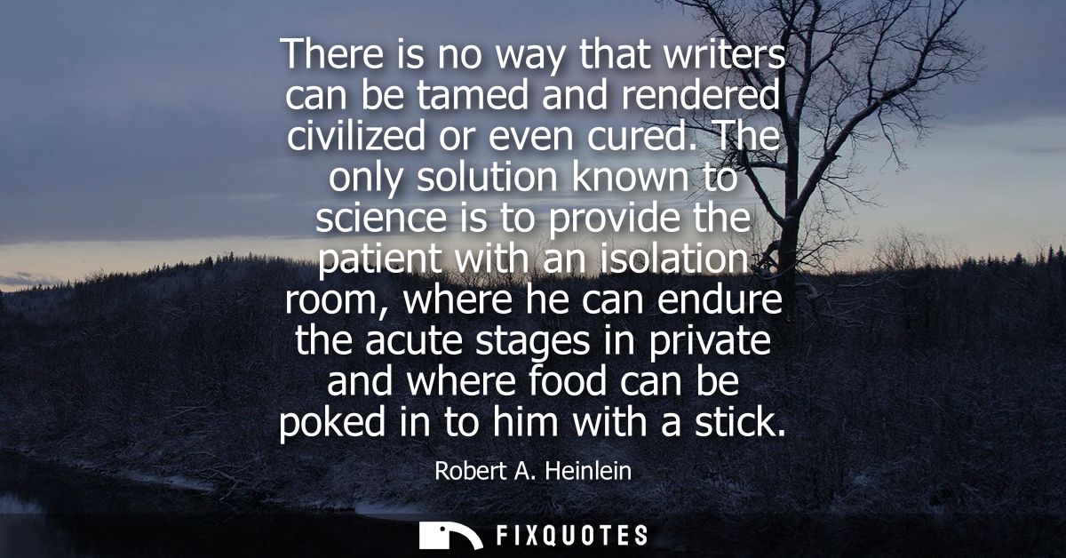 There is no way that writers can be tamed and rendered civilized or even cured. The only solution known to science is to
