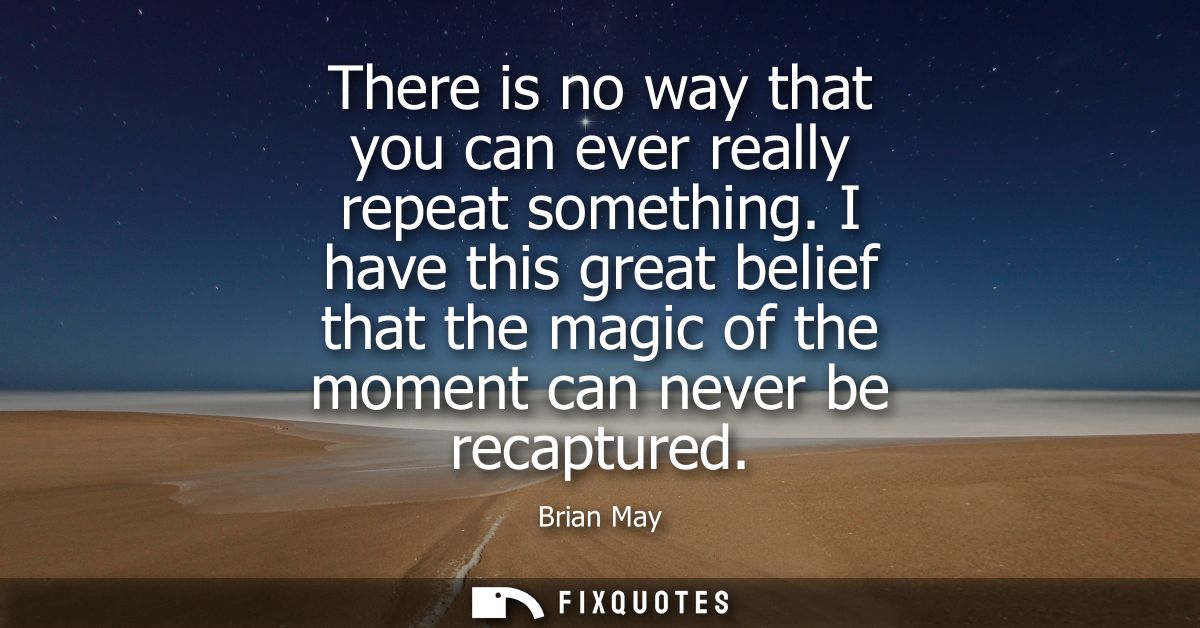 There is no way that you can ever really repeat something. I have this great belief that the magic of the moment can nev