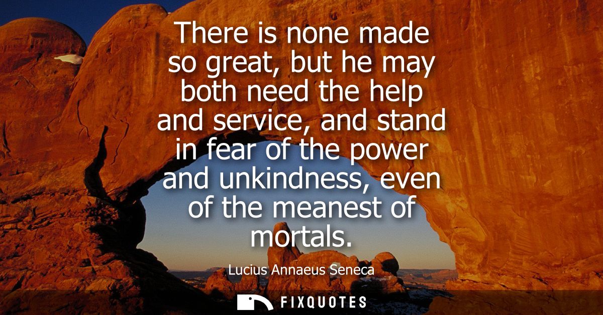 There is none made so great, but he may both need the help and service, and stand in fear of the power and unkindness, e