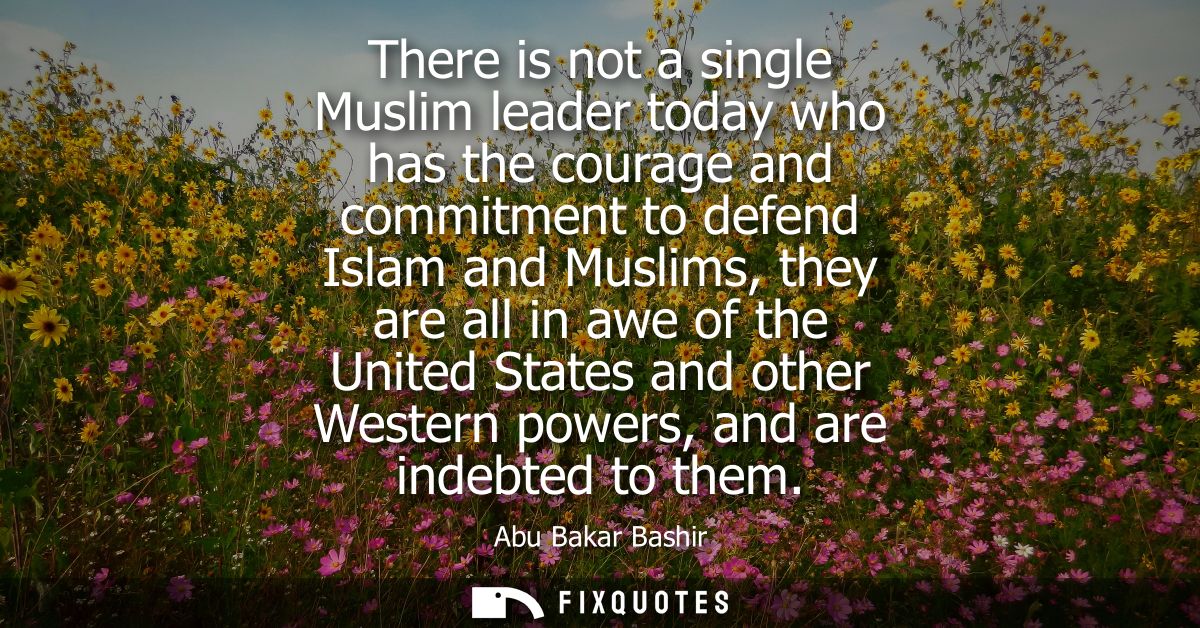 There is not a single Muslim leader today who has the courage and commitment to defend Islam and Muslims, they are all i