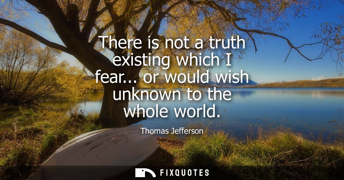 There is not a truth existing which I fear... or would wish unknown to the whole world