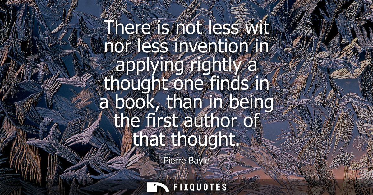 There is not less wit nor less invention in applying rightly a thought one finds in a book, than in being the first auth