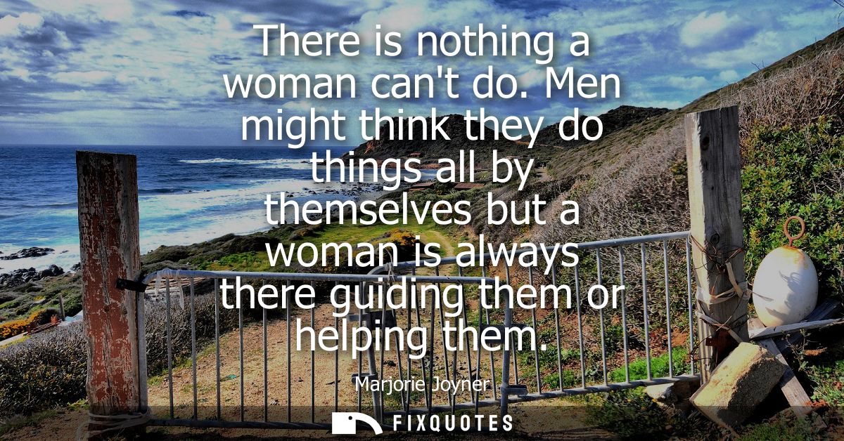 There is nothing a woman cant do. Men might think they do things all by themselves but a woman is always there guiding t