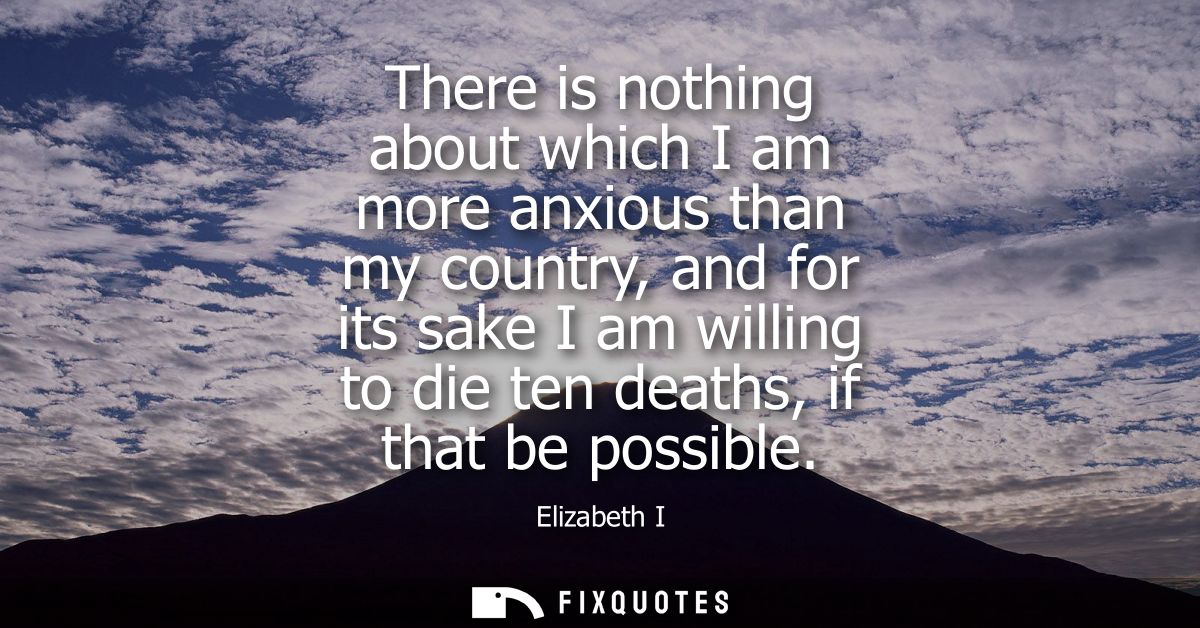 There is nothing about which I am more anxious than my country, and for its sake I am willing to die ten deaths, if that