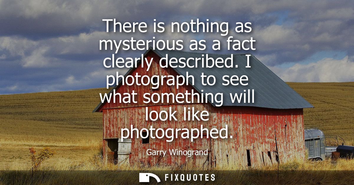 There is nothing as mysterious as a fact clearly described. I photograph to see what something will look like photograph
