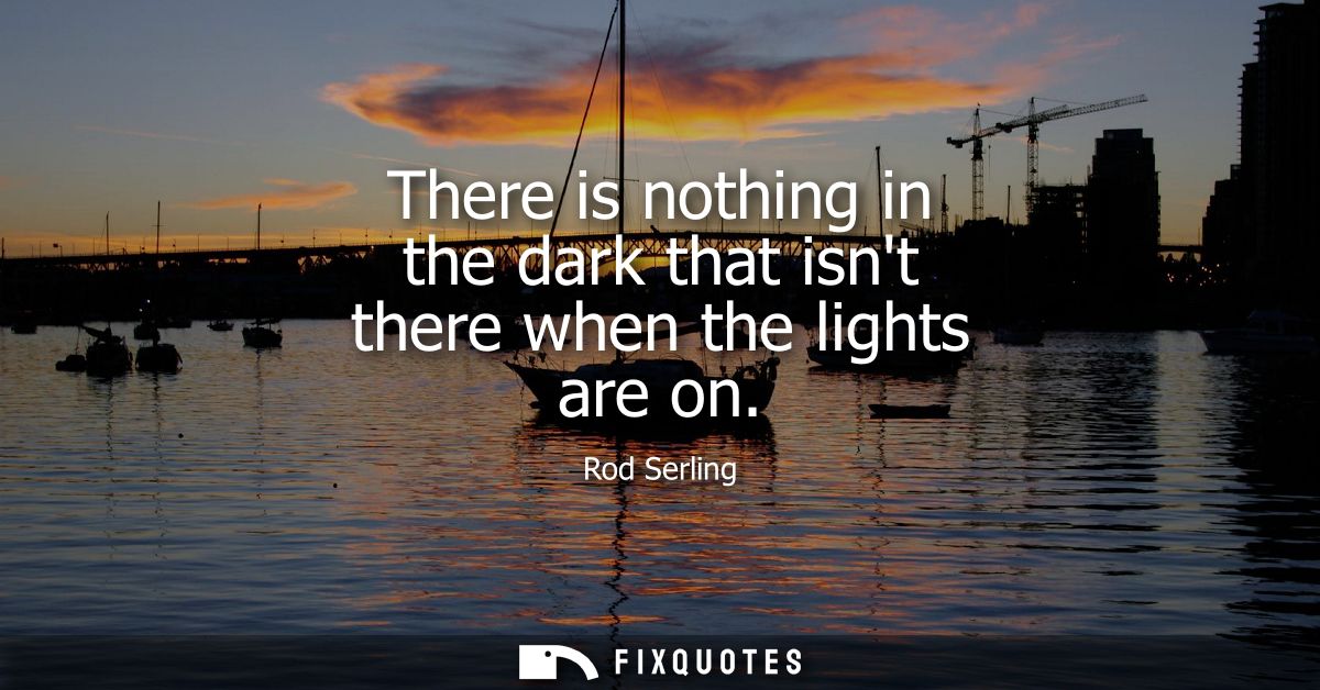 There is nothing in the dark that isnt there when the lights are on