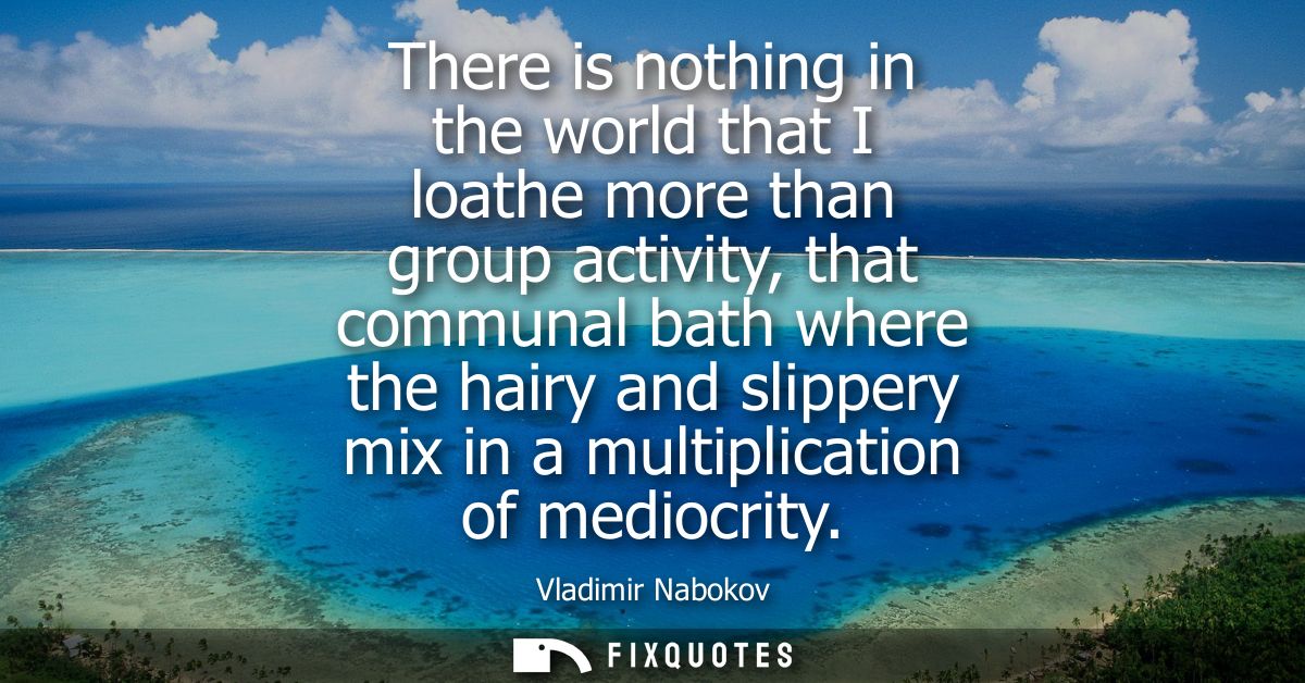 There is nothing in the world that I loathe more than group activity, that communal bath where the hairy and slippery mi