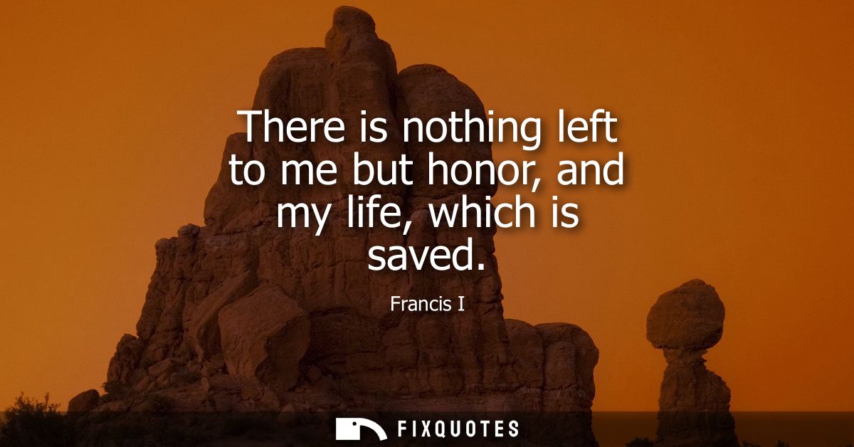 There is nothing left to me but honor, and my life, which is saved
