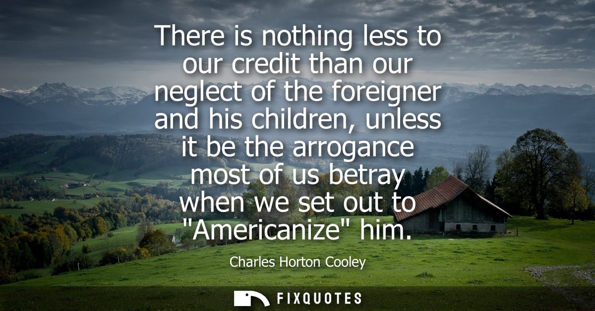 There is nothing less to our credit than our neglect of the foreigner and his children, unless it be the arrogance most 